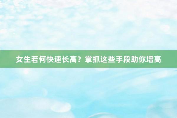 女生若何快速长高？掌抓这些手段助你增高