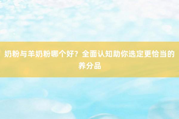 奶粉与羊奶粉哪个好？全面认知助你选定更恰当的养分品
