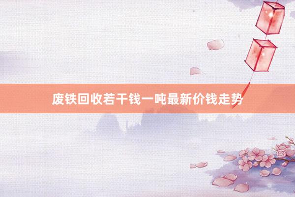 废铁回收若干钱一吨最新价钱走势